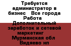 Требуется администратор в бизнес - Все города Работа » Дополнительный заработок и сетевой маркетинг   . Мурманская обл.,Видяево нп